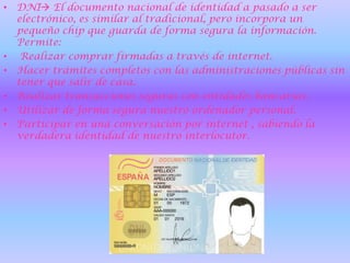 DNI El documento nacional de identidad a pasado a ser electrónico, es similar al tradicional, pero incorpora un pequeño chip que guarda de forma segura la información. Permite:Realizar comprar firmadas a través de internet.Hacer trámites completos con las administraciones públicas sin tener que salir de casa.Realizar transacciones seguras con entidades bancarias.Utilizar de forma segura nuestro ordenador personal.Participar en una conversación por internet , sabiendo la verdadera identidad de nuestro interlocutor.   