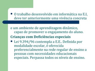  O trabalho desenvolvido em informática na E.I, 
deve ter anteriormente uma vivência concreta 
e um ambiente de aprendizagem dinâmico, 
capaz de promover o engajamento do aluno. 
Crianças com Deficiências especiais 
 Lei 9.394/96 contempla a E.E.. Definida por 
modalidade escolar, é oferecida 
preferencialmente na rede regular de ensino a 
pessoas com necessidades educacionais 
especiais. Perpassa todos os níveis de ensino. 
 