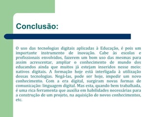 Conclusão: 
O uso das tecnologias digitais aplicadas à Educação, é pois um 
importante instrumento de inovação. Cabe às escolas e 
profissionais envolvidos, fazerem um bom uso das mesmas para 
assim acrescentar, ampliar o conhecimento de mundo dos 
educandos ainda que muitos já estejam inseridos nesse meio: 
nativos digitais. A formação hoje está interligada à utilização 
dessas tecnologias. Negá-las, pode ser hoje, impedir um novo 
conhecimento. Com a era digital, surgiram novas formas de 
comunicação: linguagem digital. Mas esta, quando bem trabalhada, 
é uma rica ferramenta que auxilia em habilidades necessárias para 
a construção de um projeto, na aquisição de novos conhecimentos, 
etc. 
 