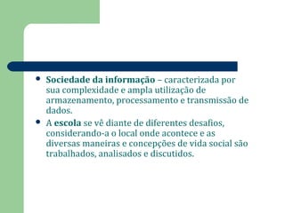  Sociedade da informação – caracterizada por 
sua complexidade e ampla utilização de 
armazenamento, processamento e transmissão de 
dados. 
 A escola se vê diante de diferentes desafios, 
considerando-a o local onde acontece e as 
diversas maneiras e concepções de vida social são 
trabalhados, analisados e discutidos. 
 