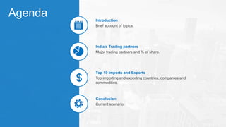 Agenda
Brief account of topics.
Introduction
Major trading partners and % of share.
India’s Trading partners
Top importing and exporting countries, companies and
commodities.
Top 10 Imports and Exports
Current scenario.
Conclusion
 