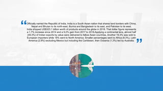 Officially named the Republic of India, India is a South Asian nation that shares land borders with China,
Nepal and Bhutan to its north-east, Burma and Bangladesh to its east, and Pakistan to its west.
India shipped US$323.1 billion worth of products around the globe in 2018. That dollar figure represents
a 1.7% increase since 2014 and a 9.2% gain from 2017 to 2018.Applying a continental lens, almost half
(49.3%) of Indian exports by value were delivered to fellow Asian countries. Another 19.3% was sold to
European importers while 18% went to North America. Smaller percentages went to Africa (8.3%), Latin
America (2.9%) excluding Mexico but including the Caribbean, then Oceania (1.3%) led by Australia.
“ “
 