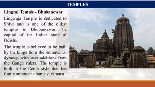 TEMPLES
Lingraj Temple - Bhubanewar
Lingaraja Temple is dedicated to
Shiva and is one of the oldest
temples in Bhubaneswar, the
capital of the Indian state of
Odisha.
The temple is believed to be built
by the kings from the Somavamsi
dynasty, with later additions from
the Ganga rulers. The temple is
built in the Deula style that has
four components namely, vimana
 