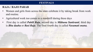 FESTIVALS
RAJA / RAJO PARAB
• Women and girls from across the state celebrate it by taking break from work
and routine.
• Agricultural work too comes to a standstill during these days
• First day is called Pahili Raja, second day is Mithuna Sankranti, third day
is Bhu daaha or Basi Raja. The final fourth day is called Vasumati snana.
 