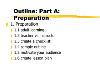 Outline: Part A: Preparation 1. Preparation 1.1 adult learning 1.2 teacher vs instructor 1.3 create a checklist 1.4 sample outline 1.5 motivate your audience 1.6 create lesson plan 