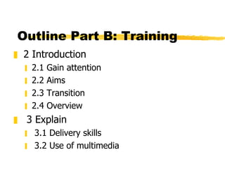 Outline Part B: Training 2 Introduction 2.1 Gain attention 2.2 Aims 2.3 Transition 2.4 Overview 3 Explain 3.1 Delivery skills 3.2 Use of multimedia 