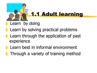 1.1 Adult learning Learn  by doing Learn by solving practical problems Learn through the application of past experience Learn best in informal environment Through a variety of training method 