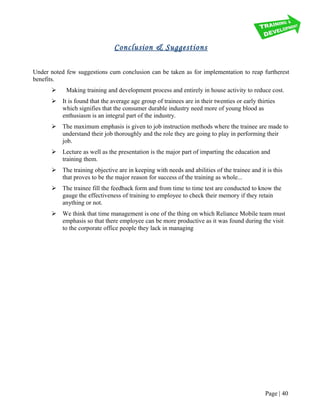 Conclusion & Suggestions
Under noted few suggestions cum conclusion can be taken as for implementation to reap furtherest
benefits.
 Making training and development process and entirely in house activity to reduce cost.
 It is found that the average age group of trainees are in their twenties or early thirties
which signifies that the consumer durable industry need more of young blood as
enthusiasm is an integral part of the industry.
 The maximum emphasis is given to job instruction methods where the trainee are made to
understand their job thoroughly and the role they are going to play in performing their
job.
 Lecture as well as the presentation is the major part of imparting the education and
training them.
 The training objective are in keeping with needs and abilities of the trainee and it is this
that proves to be the major reason for success of the training as whole...
 The trainee fill the feedback form and from time to time test are conducted to know the
gauge the effectiveness of training to employee to check their memory if they retain
anything or not.
 We think that time management is one of the thing on which Reliance Mobile team must
emphasis so that there employee can be more productive as it was found during the visit
to the corporate office people they lack in managing
Page | 40
 