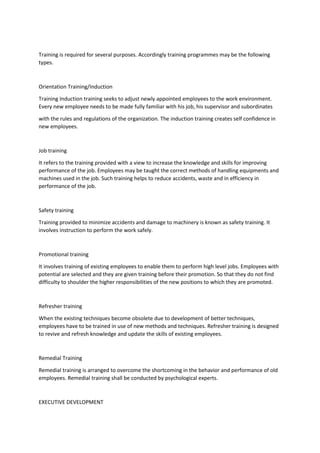 Training is required for several purposes. Accordingly training programmes may be the following
types.
Orientation Training/Induction
Training Induction training seeks to adjust newly appointed employees to the work environment.
Every new employee needs to be made fully familiar with his job, his supervisor and subordinates
with the rules and regulations of the organization. The induction training creates self confidence in
new employees.
Job training
It refers to the training provided with a view to increase the knowledge and skills for improving
performance of the job. Employees may be taught the correct methods of handling equipments and
machines used in the job. Such training helps to reduce accidents, waste and in efficiency in
performance of the job.
Safety training
Training provided to minimize accidents and damage to machinery is known as safety training. It
involves instruction to perform the work safely.
Promotional training
It involves training of existing employees to enable them to perform high level jobs. Employees with
potential are selected and they are given training before their promotion. So that they do not find
difficulty to shoulder the higher responsibilities of the new positions to which they are promoted.
Refresher training
When the existing techniques become obsolete due to development of better techniques,
employees have to be trained in use of new methods and techniques. Refresher training is designed
to revive and refresh knowledge and update the skills of existing employees.
Remedial Training
Remedial training is arranged to overcome the shortcoming in the behavior and performance of old
employees. Remedial training shall be conducted by psychological experts.
EXECUTIVE DEVELOPMENT
 