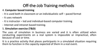 Off-the-Job Training methods
4. Computer based training
- It is used both in classroom or an individualistic self – paced format
- It uses network
- It is instructor – led and individual-based computer training
- Internet and intranet based training.
5. Simulation exercise (T&D)
The uses of simulation in business are varied and it is often utilized when
conducting experiments on a real system is impossible or impractical, often
because of cost or time.
It is a practice activity that places participants in a simulated situation requiring
them to function in the capacity expected of them in a real event.
 