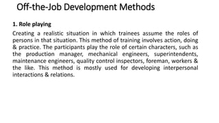 Off-the-Job Development Methods
1. Role playing
Creating a realistic situation in which trainees assume the roles of
persons in that situation. This method of training involves action, doing
& practice. The participants play the role of certain characters, such as
the production manager, mechanical engineers, superintendents,
maintenance engineers, quality control inspectors, foreman, workers &
the like. This method is mostly used for developing interpersonal
interactions & relations.
 