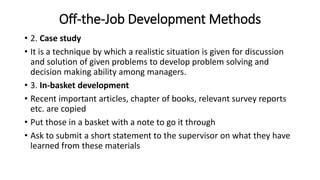 • 2. Case study
• It is a technique by which a realistic situation is given for discussion
and solution of given problems to develop problem solving and
decision making ability among managers.
• 3. In-basket development
• Recent important articles, chapter of books, relevant survey reports
etc. are copied
• Put those in a basket with a note to go it through
• Ask to submit a short statement to the supervisor on what they have
learned from these materials
Off-the-Job Development Methods
 