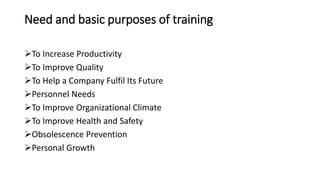 Need and basic purposes of training
To Increase Productivity
To Improve Quality
To Help a Company Fulfil Its Future
Personnel Needs
To Improve Organizational Climate
To Improve Health and Safety
Obsolescence Prevention
Personal Growth
 