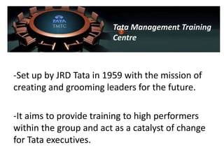 Tata Management Training
                        Centre



-Set up by JRD Tata in 1959 with the mission of
creating and grooming leaders for the future.

-It aims to provide training to high performers
within the group and act as a catalyst of change
for Tata executives.
 