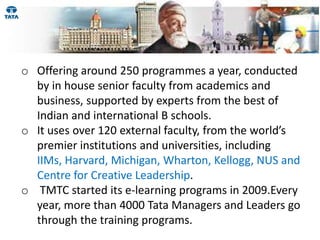 o Offering around 250 programmes a year, conducted
  by in house senior faculty from academics and
  business, supported by experts from the best of
  Indian and international B schools.
o It uses over 120 external faculty, from the world’s
  premier institutions and universities, including
  IIMs, Harvard, Michigan, Wharton, Kellogg, NUS and
  Centre for Creative Leadership.
o TMTC started its e-learning programs in 2009.Every
  year, more than 4000 Tata Managers and Leaders go
  through the training programs.
 