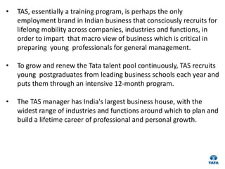 •   TAS, essentially a training program, is perhaps the only
    employment brand in Indian business that consciously recruits for
    lifelong mobility across companies, industries and functions, in
    order to impart that macro view of business which is critical in
    preparing young professionals for general management.

•   To grow and renew the Tata talent pool continuously, TAS recruits
    young postgraduates from leading business schools each year and
    puts them through an intensive 12-month program.

•   The TAS manager has India's largest business house, with the
    widest range of industries and functions around which to plan and
    build a lifetime career of professional and personal growth.
 