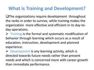 What is Training and Development?
The organizations require development throughout
the ranks in order to survive, while training makes the
organization more effective and efficient in its day-to-
day operations.
 Training is the formal and systematic modification of
behavior through learning which occurs as a result of
education, instruction, development and planned
experience.
 Development is any learning activity, which is
directed towards future needs rather than present
needs and which is concerned more with career growth
than immediate performance.
 