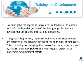 Training and Development

                                              TATA GROUP

•   Grooming the managers of today into the leaders of tomorrow
    — that's the broad objective of the Tata group's leadership
    development programs and training processes.

•   The group's high-value, superior-quality training interventions
    are targeted at maximizing the potential of its pool of managers.
    This is done by encouraging their cross-functional exposure and
    by making cross-company mobility an integral aspect of all
    leadership development efforts.
 