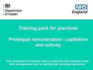 November 2015
Training pack for practices
Prototype remuneration - capitation
and activity
This training pack should be used by practices who operated under
pilot arrangements prior to starting their prototype agreement
 