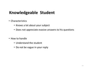 | 101
Knowledgeable Student
• Characteristics
• Knows a lot about your subject
• Does not appreciate evasive answers to his questions
• How to handle
• Understand the student
• Do not be vague in your reply
 