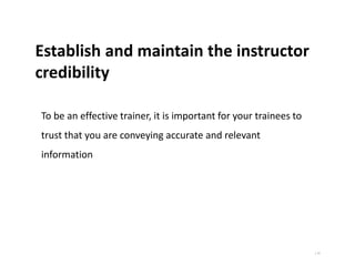 | 11
Establish and maintain the instructor
credibility
To be an effective trainer, it is important for your trainees to
trust that you are conveying accurate and relevant
information
 