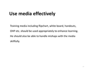 | 17
Use media effectively
Training media including flipchart, white board, handouts,
OHP etc. should be used appropriately to enhance learning.
He should also be able to handle mishaps with the media
skillfully.
 