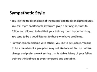 | 55
Sympathetic Style
• You like the traditional role of the trainer and traditional procedures.
You feel more comfortable if you are given a set of guidelines to
follow and allowed to feel that your training room is your territory.
You tend to be a good listener to those who have problems.
• In your communication with others, you like to be sincere. You like
to be a member of a group but may not like to lead. You do not like
change and prefer a work setting that is stable. Many of your fellow
trainers think of you as even-tempered and amicable.
 