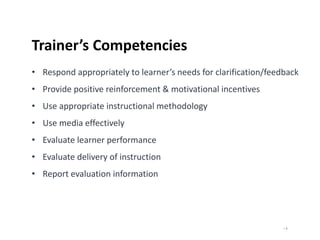 | 8
Trainer’s Competencies
• Respond appropriately to learner’s needs for clarification/feedback
• Provide positive reinforcement & motivational incentives
• Use appropriate instructional methodology
• Use media effectively
• Evaluate learner performance
• Evaluate delivery of instruction
• Report evaluation information
 