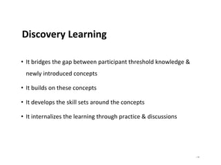 | 93
Discovery Learning
• It bridges the gap between participant threshold knowledge &
newly introduced concepts
• It builds on these concepts
• It develops the skill sets around the concepts
• It internalizes the learning through practice & discussions
 