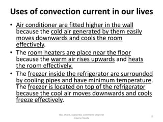 Uses of convection current in our lives
• Air conditioner are fitted higher in the wall
because the cold air generated by them easily
moves downwards and cools the room
effectively.
• The room heaters are place near the floor
because the warm air rises upwards and heatsbecause the warm air rises upwards and heats
the room effectively.
• The freezer inside the refrigerator are surrounded
by cooling pipes and have minimum temperature.
The freezer is located on top of the refrigerator
because the cool air moves downwards and cools
freeze effectively.
like, share, subscribe, comment- channel
meera chavda
10
 