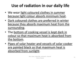 Use of radiation in our daily life
• We wear light coloured clothes in summer
because light colour absorb minimum heat.
• Dark coloured clothes are preferred in winter
because they absorb maximum heat from the
surrounding.
• The bottom of cooking vessel is kept dark in
colour so that maximum heat is absorbed from
the bottom.
• Pipes of solar heater and vessels of solar cooker
are painted black so that maximum heat is
absorbed from sunlight.
like, share, subscribe, comment- channel
meera chavda
12
 