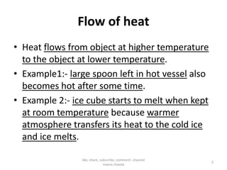 Flow of heat
• Heat flows from object at higher temperature
to the object at lower temperature.
• Example1:- large spoon left in hot vessel also
becomes hot after some time.becomes hot after some time.
• Example 2:- ice cube starts to melt when kept
at room temperature because warmer
atmosphere transfers its heat to the cold ice
and ice melts.
2
like, share, subscribe, comment- channel
meera chavda
 