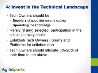 4: Invest in the Technical Landscape
• Tech Owners should be:
• Enablers of good design and coding
• Spreading the knowledge
• Rarely (if any) selected participation in the
critical delivery chain
• Establish Tech Owners Forums and
Platforms for collaboration
• Tech Owners should allocate 5%-20% of
their time to the above
 