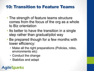 10: Transition to Feature Teams
• The strength of feature teams structure
comes from the focus of the org as a whole
to Biz orientation
• Its better to have the transition in a single
step rather than gradual/pilot way
• Be prepared though for a few months with
lower efficiency:
• Make all the right preparations (Policies, roles,
environments etc)
• Conduct the change
• Stabilize and adapt
 