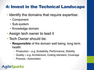 4: Invest in the Technical Landscape
• Identify the domains that require expertise:
• Component
• Sub-system
• Knowledge domain
• Assign tech owner to lead it
• Tech Owner should be:
• Responsible of the domain well being, long term
health
• Production – e.g. Scalability, Performance, Stability
• Quality – e.g. Architecture, Coding standard, Coverage
• Process - Automation
 