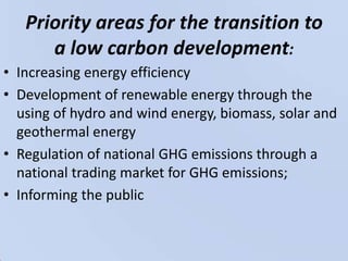 Priority areas for the transition to a low carbon development:Increasing energy efficiencyDevelopment of renewable energy through the using of hydro and wind energy, biomass, solar and geothermal energyRegulation of national GHG emissions through a national trading market for GHG emissions;Informing the public