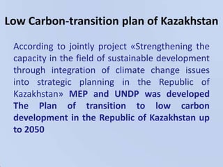 Creating the system of recourse safetyLow Carbon-transition plan of KazakhstanAccording to jointly project «Strengthening the capacity in the field of sustainable development through integration of climate change issues into strategic planning in the Republic of Kazakhstan»MEP and UNDP was developed The Plan of transition to low carbon development in the Republic of Kazakhstan up to 2050