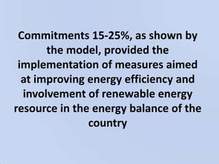 Commitments 15-25%, as shown by the model, provided the implementation of measures aimed at improving energy efficiency and involvement of renewable energy resource in the energy balance of the country