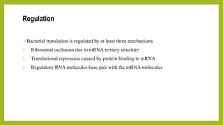 Regulation
• Bacterial translation is regulated by at least three mechanisms
1. Ribosomal occlusion due to mRNA tertiary structure
2. Translational repression caused by protein binding to mRNA
3. Regulatory RNA molecules base pair with the mRNA molecules
 