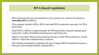 RNA based regulation
• RNA molecules that are not translated to give proteins are collectively known as
noncoding RNA (ncRNA)
• This category includes rRNA, tRNA and small RNA molecules necessary for RNA
processing
• Small RNA’s (sRNA,s), approximately 40-400 nucleotides long and regulate gene
expression, widely distributed in prokaryotes and eukaryotes
• sRNA’s exert their effects by base pairing directly to other RNA molecules, usually
mRNAs, which has complementary sequence
• This binding immediately modulates the rate of target mRNA translation because a
ribosome can't translate double stranded RNA.
 