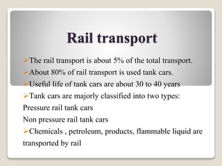 Rail transport
The rail transport is about 5% of the total transport.
About 80% of rail transport is used tank cars.
Useful life of tank cars are about 30 to 40 years
Tank cars are majorly classified into two types:
Pressure rail tank cars
Non pressure rail tank cars
Chemicals , petroleum, products, flammable liquid are
transported by rail
 