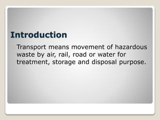 Introduction
Transport means movement of hazardous
waste by air, rail, road or water for
treatment, storage and disposal purpose.
 