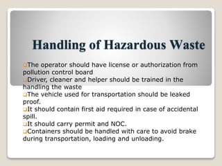 Handling of Hazardous Waste
The operator should have license or authorization from
pollution control board
Driver, cleaner and helper should be trained in the
handling the waste
The vehicle used for transportation should be leaked
proof.
It should contain first aid required in case of accidental
spill.
It should carry permit and NOC.
Containers should be handled with care to avoid brake
during transportation, loading and unloading.
 