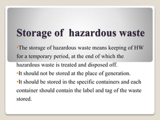 Storage of hazardous waste
•The storage of hazardous waste means keeping of HW
for a temporary period, at the end of which the
hazardous waste is treated and disposed off.
•It should not be stored at the place of generation.
•It should be stored in the specific containers and each
container should contain the label and tag of the waste
stored.
 