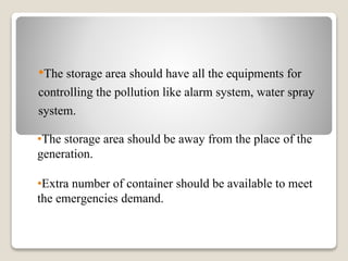 •The storage area should be away from the place of the
generation.
•Extra number of container should be available to meet
the emergencies demand.
•The storage area should have all the equipments for
controlling the pollution like alarm system, water spray
system.
 