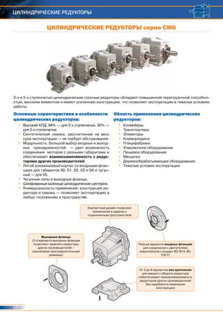 10
ЦИЛИНДРИЧЕСКИЕ РЕДУКТОРЫ
2-х и 3-х ступенчатые цилиндрические соосные редукторы обладают повышенной перегрузочной способно-
стью, высоким моментом и имеют усиленную конструкцию, что позволяет эксплуатацию в тяжелых условиях
работы.
•	 Высокий КПД: 94% — для 2-х ступенчатых, 92% —
для 3-х ступенчатых.
•	 Синтетическая смазка, рассчитанная на весь
срок эксплуатации — не требует обслуживания
•	 Модульность: большой выбор входных и выход-
ных принадлежностей — дает возможность
соединения моторов с разными габаритами и
обеспечивает взаимозаменяемость с редук-
торами других производителей.
•	 Литой алюминиевый корпус со входными флан-
цами для габаритов 00, 01, 02, 03 и 04 и чугун-
ный — для 05.
•	 Чугунные лапы и выходные фланцы.
•	 Шлифованныекаленныецилиндрическиешестерни.
•	 Универсальность применения: конструкция ре-
дуктора и смазка — позволяет эксплуатацию в
любых положениях в пространстве.
•	 Конвейеры
•	 Транспортеры
•	 Элеваторы
•	 Кормораздача
•	 Птицефабрики
•	 Упаковочное оборудование
•	 Пищевое оборудование
•	 Мешалки
•	 Деревообрабатывающее оборудование
•	 Тяжелые условия эксплуатации
Основные характеристики и особенности
цилиндрических редукторов:
Область применения цилиндрических
редукторов:
ЦИЛИНДРИЧЕСКИЕ РЕДУКТОРЫ серии СМG
Выходные фланцы
(3-4 варианта выходных фланцев
позволяют заменять редукторы
других производителей –
одинаковые присоединительные
размеры)
Компактный дизайн позволяет
применение в задачах с
ограниченным пространством
От 3 до 6 вариантов лап крепления
для каждого габарита редуктора
(обеспечивают взаимозаменяемость
редукторов других производителей
без надобности изменения
конструкции)
Разные варианты входных фланцев
для соединения с двигателями
(европейский стандарт IEC B14, B5,
ГОСТ)
 