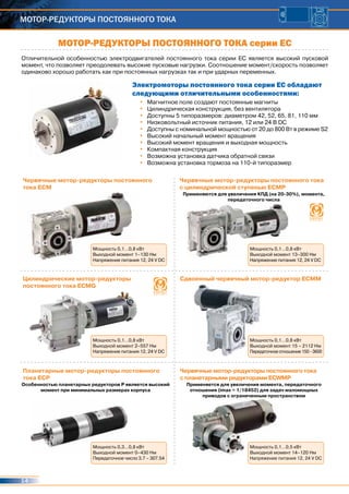 14
Мотор-редукторы постоянного тока
Отличительной особенностью электродвигателей постоянного тока серии ЕС является высокий пусковой
момент, что позволяет преодолевать высокие пусковые нагрузки. Соотношение момент/скорость позволяет
одинаково хорошо работать как при постоянных нагрузках так и при ударных переменных.
Электромоторы постоянного тока серии ЕС обладают
следующими отличительными особенностями:
•	 Магнитное поле создают постоянные магниты
•	 Цилиндрическая конструкция, без вентилятора
•	 Доступны 5 типоразмеров: диаметром 42, 52, 65, 81, 110 мм
•	 Низковольтный источник питания, 12 или 24 В DC
•	 Доступны с номинальной мощностью от 20 до 800 Вт в режиме S2
•	 Высокий начальный момент вращения
•	 Высокий момент вращения и выходная мощность
•	 Компактная конструкция
•	 Возможна установка датчика обратной связи
•	 Возможна установка тормоза на 110-й типоразмер
МОТОР-РЕДУКТОРЫ ПОСТОЯННОГО ТОКА серии ЕС
Червячные мотор-редукторы постоянного
тока EСМ
Червячные мотор-редукторы постоянного тока
с цилиндрической ступенью ECMP
Цилиндрические мотор-редукторы
постоянного тока ECMG
Сдвоенный червячный мотор-редуктор ЕСММ
Планетарные мотор-редукторы постоянного
тока ECP
Червячные мотор-редукторы постоянного тока
с планетарными редукторами ECWMP
Мощность 0,1…0,8 кВт
Выходной момент 1–130 Нм
Напряжение питания 12, 24 V DC
Мощность 0,1…0,8 кВт
Выходной момент 13–300 Нм
Напряжение питания 12, 24 V DC
Применяются для увеличения КПД (на 20-30%), момента,
передаточного числа
Мощность 0,1…0,8 кВт
Выходной момент 2–557 Нм
Напряжение питания 12, 24 V DC
Мощность 0,1…0,8 кВт
Выходной момент 15 – 2112 Нм
Передаточное отношение 150 - 3600
Мощность 0,3…0,8 кВт
Выходной момент 0–430 Нм
Передаточное число 3.7 – 307.54
Мощность 0,1…0,5 кВт
Выходной момент 14–120 Нм
Напряжение питания 12, 24 V DC
Особенностью планетарных редукторов Р является высокий
момент при минимальных размерах корпуса
Применяется для увеличения момента, передаточного
отношения (imax = 1/18452) для задач маломощных
приводов с ограниченным пространством
 