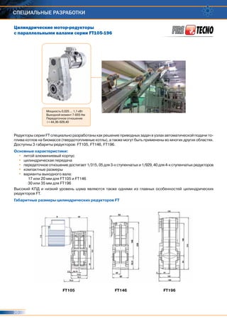 20
Специальные разработки
Цилиндрические мотор-редукторы
с параллельными валами серии FT105-196
FT105 FT146 FT196
Мощность 0,025 ... 1,1 кВт
Выходной момент 7-655 Нм
Передаточное отношение
i = 44,36-929,40
Редукторы серии FT специально разработаны как решение приводных задач в узлах автоматической подачи то-
плива котлов на биомассе (твердотопливные котлы), а также могут быть применены во многих других областях.
Доступны 3 габариты редукторов: FT105, FT146, FT196.
Основные характеристики:
•	 литой алюминиевый корпус
•	 цилиндрическая передача
•	 передаточное отношение достигает 1/315, 05 для 3-х ступенчатых и 1/929, 40 для 4-х ступенчатых редукторов
•	 компактные размеры
•	 варианты выходного вала:
17 или 20 мм для FT105 и FT146
30 или 35 мм для FT196
Высокий КПД и низкий уровень шума являются также одними из главных особенностей цилиндрических
редукторов FT.
Габаритные размеры цилиндрических редукторов FT
 