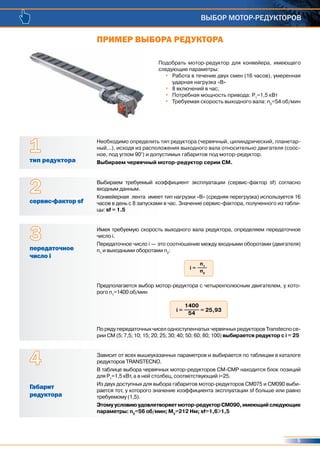 5
ВЫБОР МОТОР-РЕДУКТОРОВ
Подобрать мотор-редуктор для конвейера, имеющего
следующие параметры:
•	 Работа в течение двух смен (16 часов), умеренная
ударная нагрузка «В»
•	 8 включений в час;
•	 Потребная мощность привода: P1
=1,5 кВт
•	 Требуемая скорость выходного вала: n2
=54 об/мин
Необходимо определить тип редуктора (червячный, цилиндрический, планетар-
ный...), исходя из расположения выходного вала относительно двигателя (соос-
ное, под углом 90°) и допустимых габаритов под мотор-редуктор.
Выбираем червячный мотор-редуктор серии СМ.тип редуктора
1
Выбираем требуемый коэффициент эксплуатации (сервис-фактор sf) согласно
входным данным.
Конвейерная лента имеет тип нагрузки «В» (средняя перегрузка) используется 16
часов в день с 8 запусками в час. Значение сервис-фактора, полученного из табли-
цы: sf = 1.5
сервис-фактор sf
2
Зависит от всех вышеуказанных параметров и выбирается по таблицам в каталоге
редукторов TRANSTECNO.
В таблице выбора червячных мотор-редукторов СМ-СМР находится блок позиций
для P1
=1,5 кВт, а в ней столбец, соответствующий i=25.
Из двух доступных для выбора габаритов мотор-редукторов СМ075 и СМ090 выби-
рается тот, у которого значение коэффициента эксплуатации sf больше или равно
требуемому (1,5).
Этомуусловиюудовлетворяетмотор-редукторСМ090,имеющийследующие
параметры: n2
=56 об/мин; M2
=212 Нм; sf=1,6>1,5
Габарит
редуктора
4
Имея требуемую скорость выходного вала редуктора, определяем передаточное
число i.
Передаточное число і — это соотношение между входными оборотами (двигателя)
n1
и выходными оборотами n2
:
Предполагается выбор мотор-редуктора с четырехполюсным двигателем, у кото-
рого n1
=1400 об/мин
По ряду передаточных чисел одноступенчатых червячных редукторов Transtecno се-
рии СМ (5; 7,5; 10; 15; 20; 25; 30; 40; 50; 60; 80; 100) выбирается редуктор с i = 25
передаточное
число i
3
i =
n1
n2
i = = 25,93
1400
54
ПРИМЕР ВЫБОРА РЕДУКТОРА
 