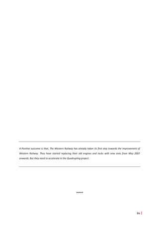 16
A Positive outcome is that, The Western Railway has already taken its first step towards the improvement of
Western Railway. They have started replacing their old engines and racks with new ones from May 2007
onwards. But they need to accelerate in the Quadrupling project.
*****
 